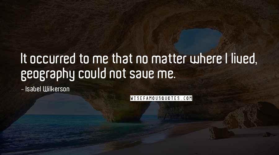 Isabel Wilkerson quotes: It occurred to me that no matter where I lived, geography could not save me.