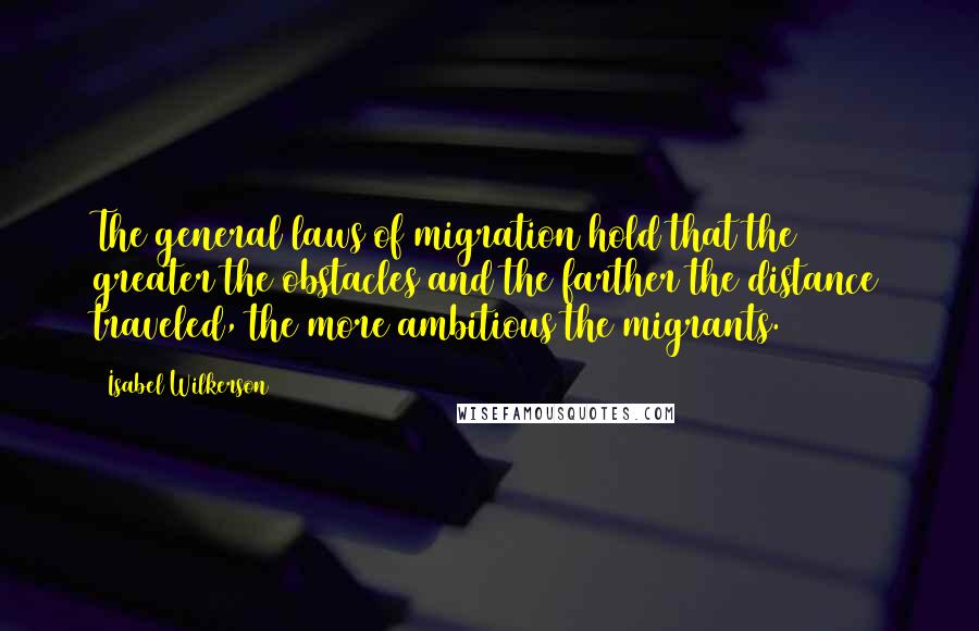 Isabel Wilkerson quotes: The general laws of migration hold that the greater the obstacles and the farther the distance traveled, the more ambitious the migrants.