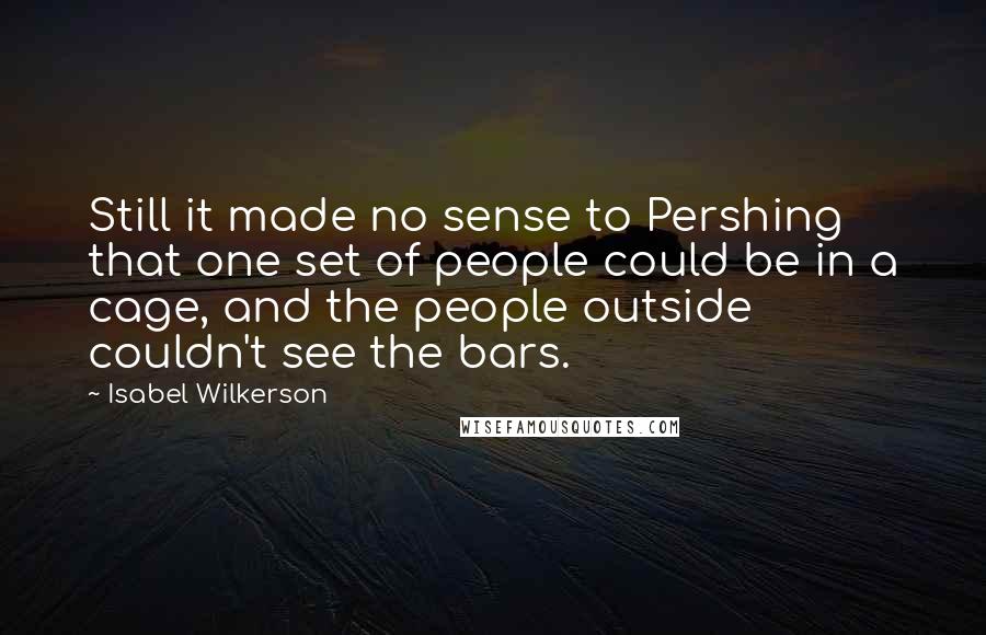 Isabel Wilkerson quotes: Still it made no sense to Pershing that one set of people could be in a cage, and the people outside couldn't see the bars.