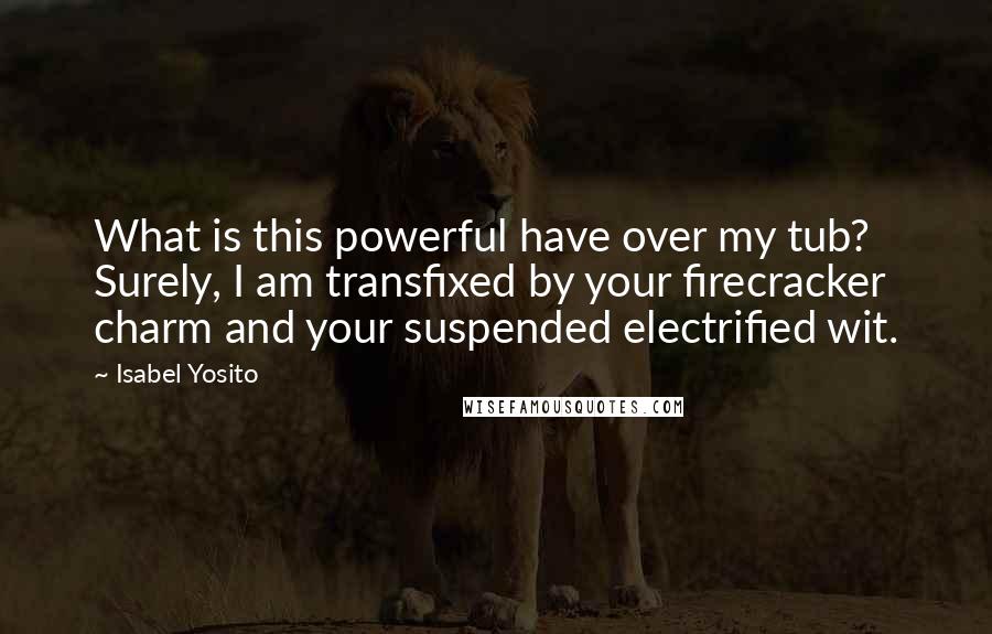 Isabel Yosito quotes: What is this powerful have over my tub? Surely, I am transfixed by your firecracker charm and your suspended electrified wit.