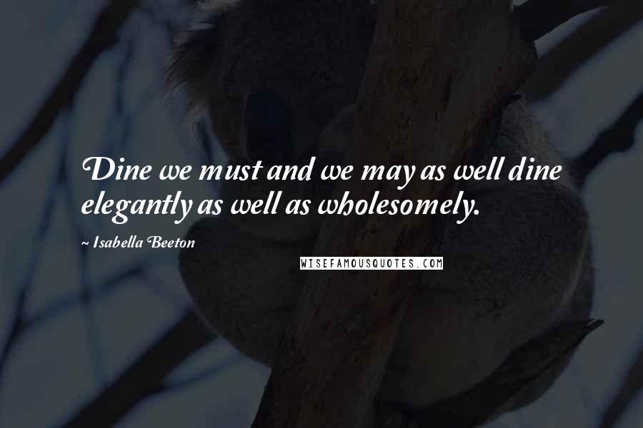 Isabella Beeton quotes: Dine we must and we may as well dine elegantly as well as wholesomely.