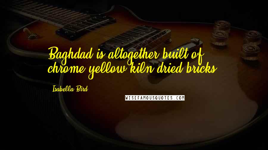 Isabella Bird quotes: Baghdad is altogether built of chrome-yellow kiln-dried bricks.