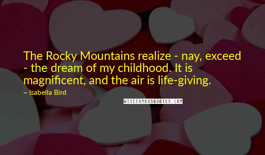 Isabella Bird quotes: The Rocky Mountains realize - nay, exceed - the dream of my childhood. It is magnificent, and the air is life-giving. Isabella Bird quotes: The Rocky Mountains realize - nay, exceed - the dream of my childhood. It is magnificent, and the air is life-giving.