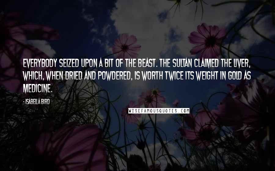 Isabella Bird quotes: Everybody seized upon a bit of the beast. The Sultan claimed the liver, which, when dried and powdered, is worth twice its weight in gold as medicine. Isabella Bird quotes: Everybody seized upon a bit of the beast. The Sultan claimed the liver, which, when dried and powdered, is worth twice its weight in gold as medicine.
