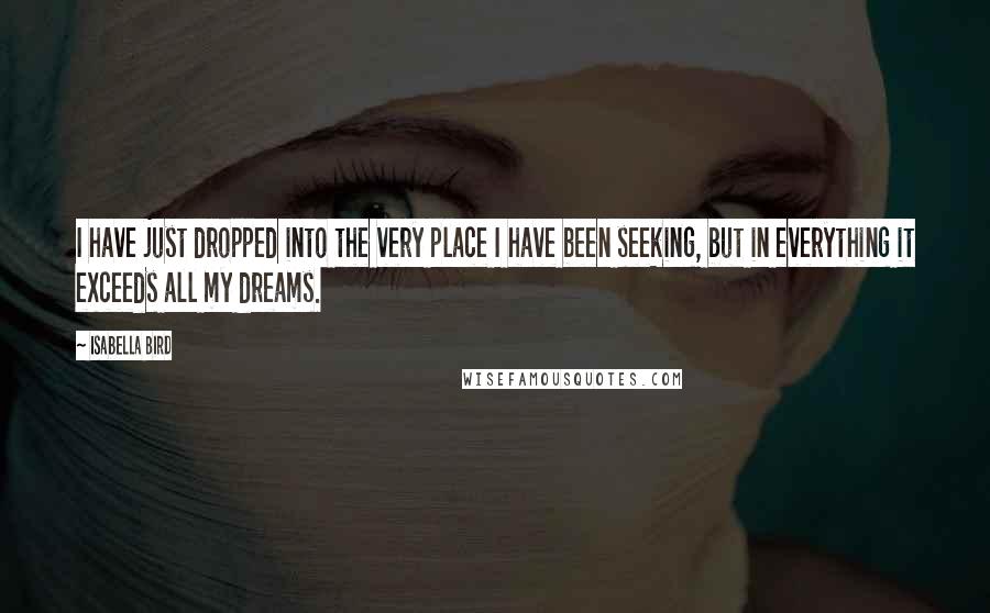 Isabella Bird quotes: I have just dropped into the very place I have been seeking, but in everything it exceeds all my dreams. Isabella Bird quotes: I have just dropped into the very place I have been seeking, but in everything it exceeds all my dreams.