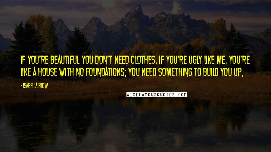 Isabella Blow quotes: If you're beautiful you don't need clothes. If you're ugly like me, you're like a house with no foundations; you need something to build you up,