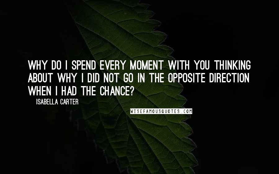Isabella Carter quotes: Why do I spend every moment with you thinking about why I did not go in the opposite direction when I had the chance? Isabella Carter quotes: Why do I spend every moment with you thinking about why I did not go in the opposite direction when I had the chance?
