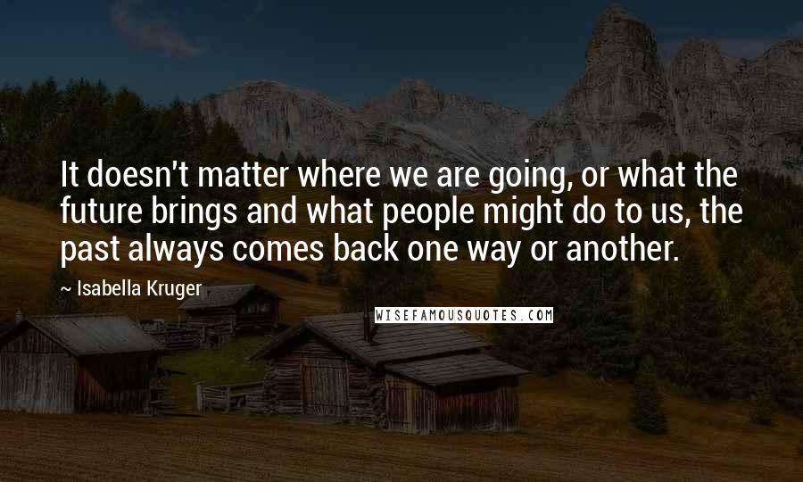 Isabella Kruger quotes: It doesn't matter where we are going, or what the future brings and what people might do to us, the past always comes back one way or another.