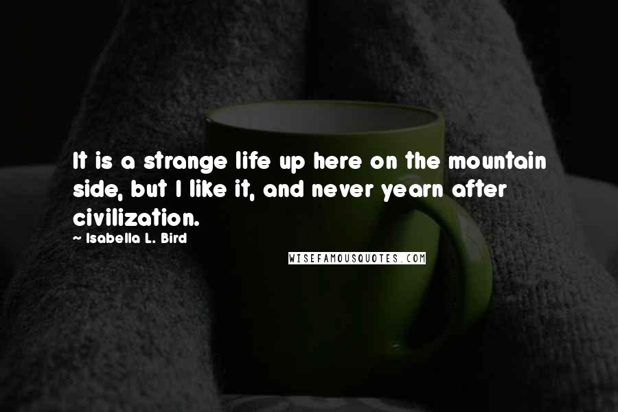 Isabella L. Bird quotes: It is a strange life up here on the mountain side, but I like it, and never yearn after civilization.
