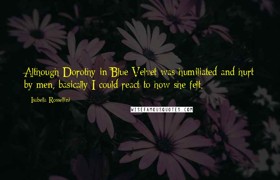 Isabella Rossellini quotes: Although Dorothy in Blue Velvet was humiliated and hurt by men, basically I could react to how she felt.