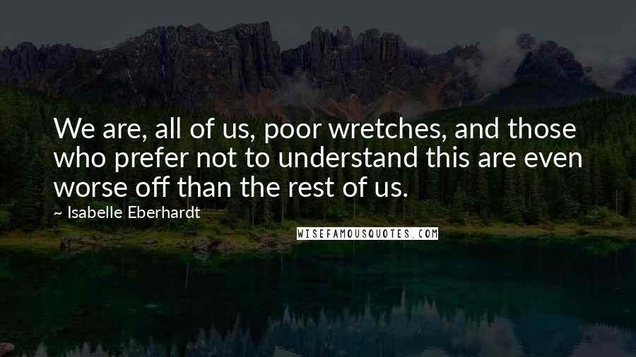 Isabelle Eberhardt quotes: We are, all of us, poor wretches, and those who prefer not to understand this are even worse off than the rest of us.