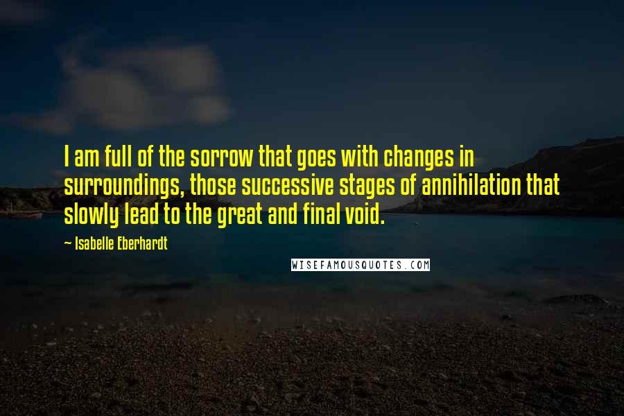Isabelle Eberhardt quotes: I am full of the sorrow that goes with changes in surroundings, those successive stages of annihilation that slowly lead to the great and final void.