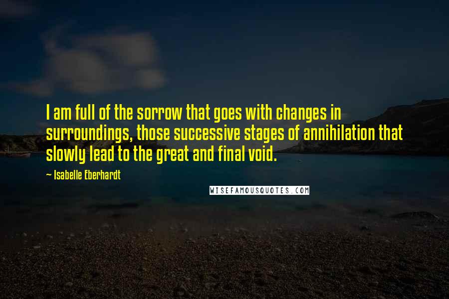 Isabelle Eberhardt quotes: I am full of the sorrow that goes with changes in surroundings, those successive stages of annihilation that slowly lead to the great and final void. Isabelle Eberhardt quotes: I am full of the sorrow that goes with changes in surroundings, those successive stages of annihilation that slowly lead to the great and final void.