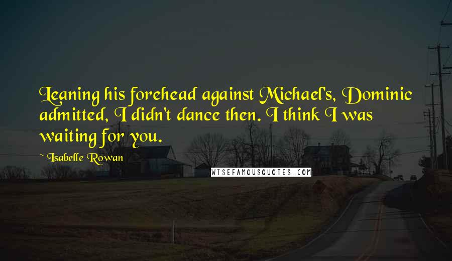 Isabelle Rowan quotes: Leaning his forehead against Michael's, Dominic admitted, I didn't dance then. I think I was waiting for you.