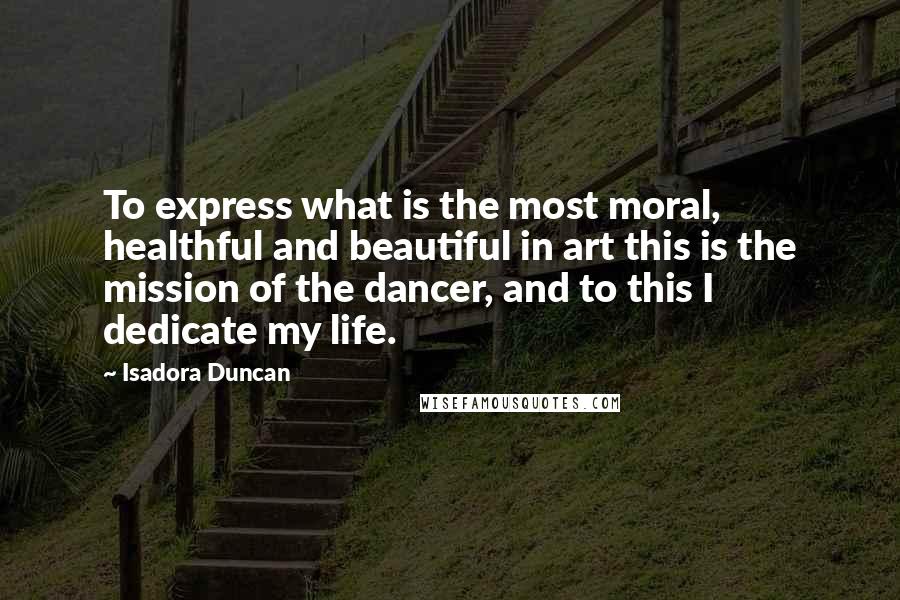 Isadora Duncan quotes: To express what is the most moral, healthful and beautiful in art this is the mission of the dancer, and to this I dedicate my life.