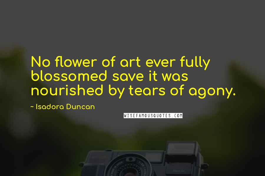 Isadora Duncan quotes: No flower of art ever fully blossomed save it was nourished by tears of agony.