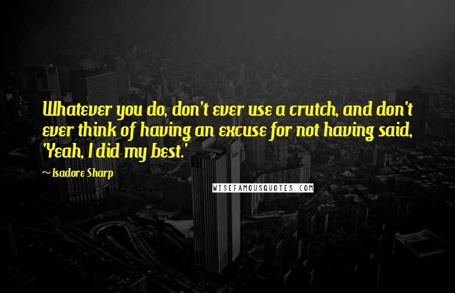 Isadore Sharp quotes: Whatever you do, don't ever use a crutch, and don't ever think of having an excuse for not having said, 'Yeah, I did my best.'