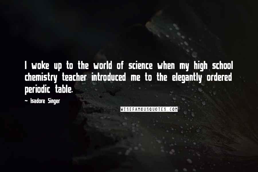 Isadore Singer quotes: I woke up to the world of science when my high school chemistry teacher introduced me to the elegantly ordered periodic table.