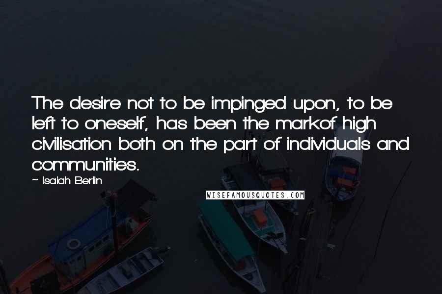 Isaiah Berlin quotes: The desire not to be impinged upon, to be left to oneself, has been the markof high civilisation both on the part of individuals and communities.