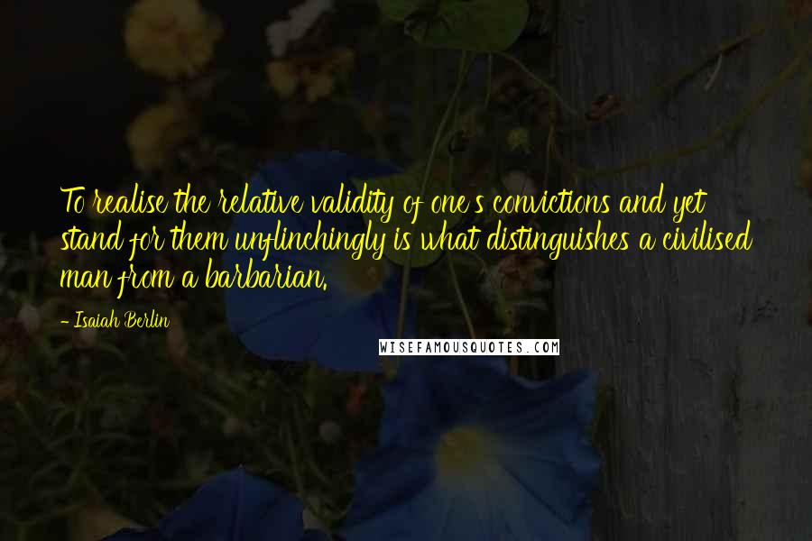 Isaiah Berlin quotes: To realise the relative validity of one's convictions and yet stand for them unflinchingly is what distinguishes a civilised man from a barbarian.