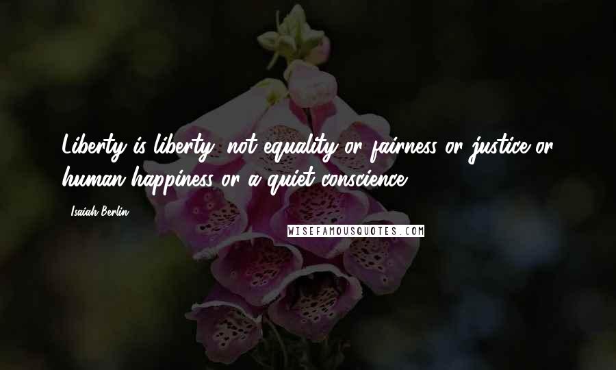 Isaiah Berlin quotes: Liberty is liberty, not equality or fairness or justice or human happiness or a quiet conscience.