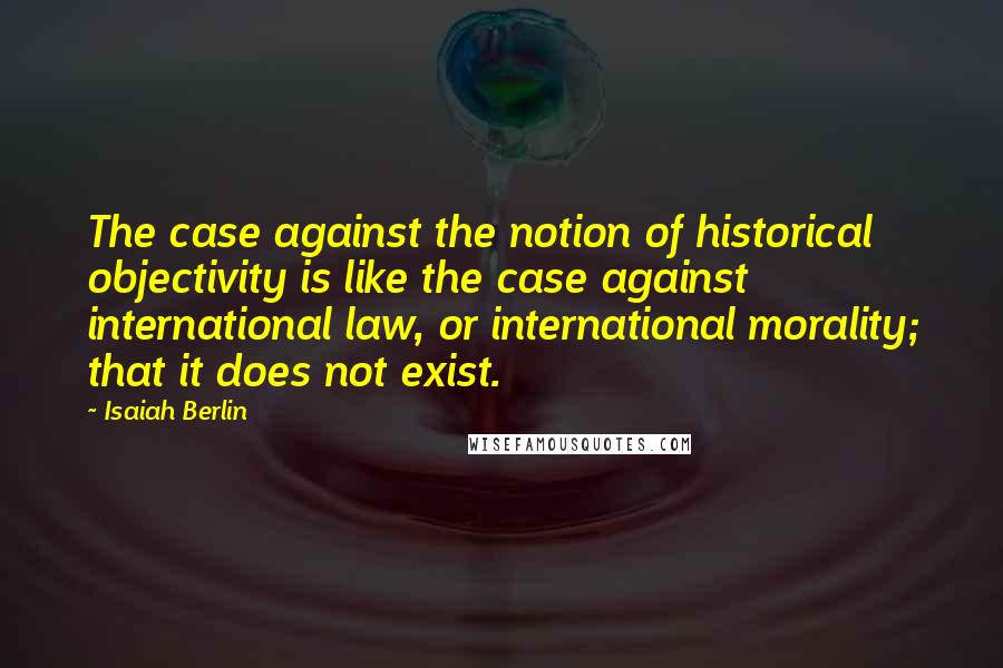 Isaiah Berlin quotes: The case against the notion of historical objectivity is like the case against international law, or international morality; that it does not exist.