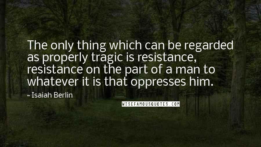 Isaiah Berlin quotes: The only thing which can be regarded as properly tragic is resistance, resistance on the part of a man to whatever it is that oppresses him.