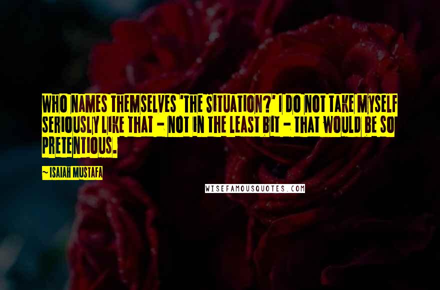 Isaiah Mustafa quotes: Who names themselves 'The Situation?' I do not take myself seriously like that - not in the least bit - that would be so pretentious. Isaiah Mustafa quotes: Who names themselves 'The Situation?' I do not take myself seriously like that - not in the least bit - that would be so pretentious.
