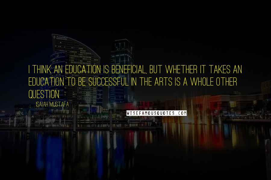 Isaiah Mustafa quotes: I think an education is beneficial, but whether it takes an education to be successful in the arts is a whole other question. Isaiah Mustafa quotes: I think an education is beneficial, but whether it takes an education to be successful in the arts is a whole other question.