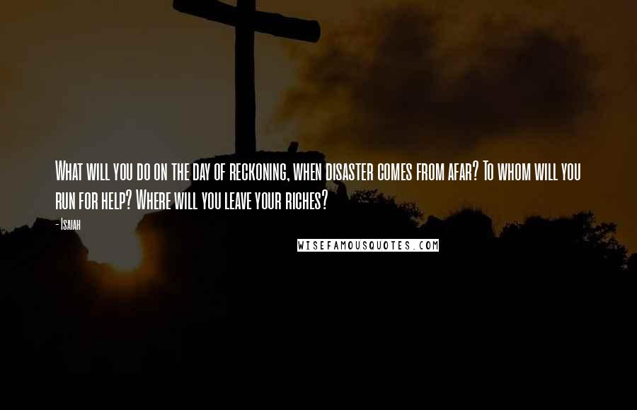 Isaiah quotes: What will you do on the day of reckoning, when disaster comes from afar? To whom will you run for help? Where will you leave your riches?