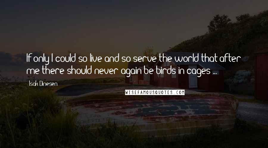 Isak Dinesen quotes: If only I could so live and so serve the world that after me there should never again be birds in cages ...