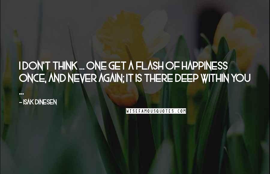 Isak Dinesen quotes: I don't think ... one get a flash of happiness once, and never again; it is there deep within you ...