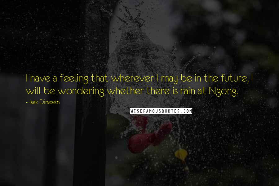 Isak Dinesen quotes: I have a feeling that wherever I may be in the future, I will be wondering whether there is rain at Ngong.