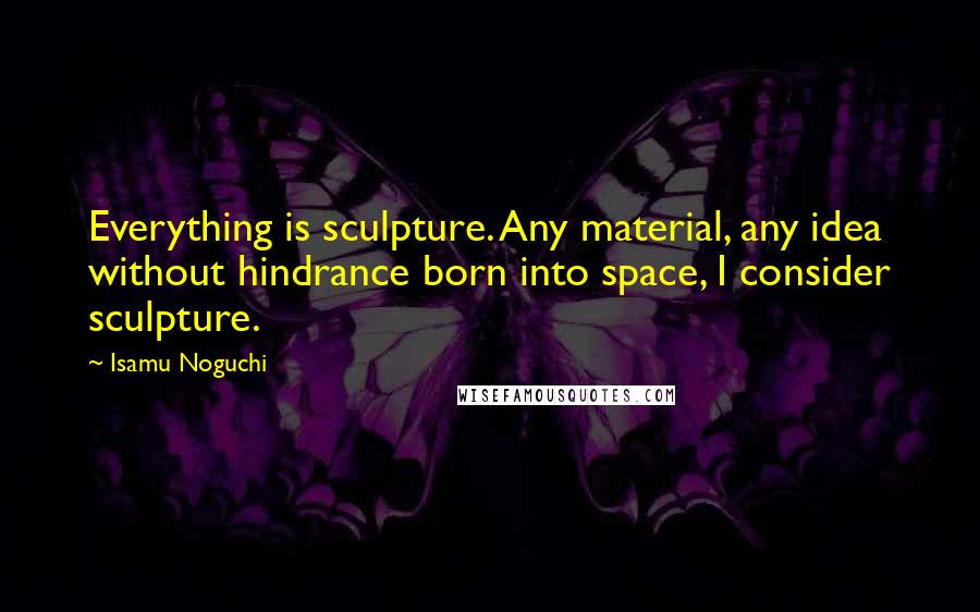 Isamu Noguchi quotes: Everything is sculpture. Any material, any idea without hindrance born into space, I consider sculpture.