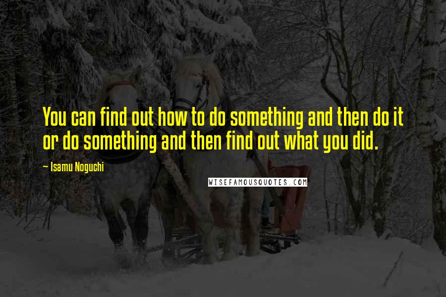 Isamu Noguchi quotes: You can find out how to do something and then do it or do something and then find out what you did.