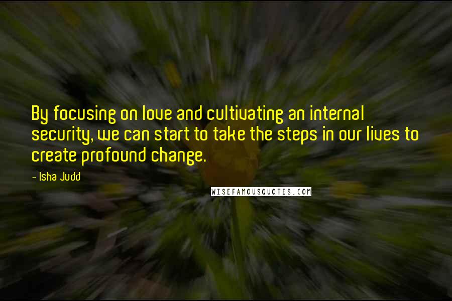 Isha Judd quotes: By focusing on love and cultivating an internal security, we can start to take the steps in our lives to create profound change.