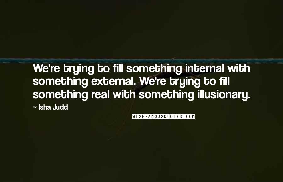 Isha Judd quotes: We're trying to fill something internal with something external. We're trying to fill something real with something illusionary.