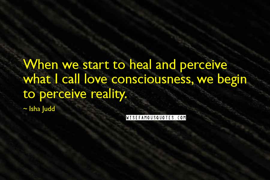 Isha Judd quotes: When we start to heal and perceive what I call love consciousness, we begin to perceive reality.