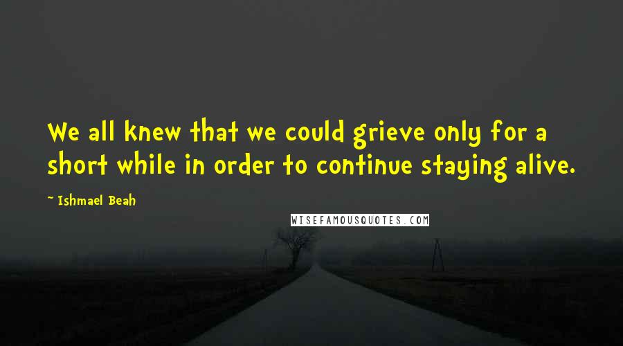 Ishmael Beah quotes: We all knew that we could grieve only for a short while in order to continue staying alive.
