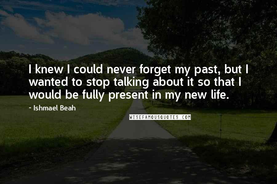 Ishmael Beah quotes: I knew I could never forget my past, but I wanted to stop talking about it so that I would be fully present in my new life.