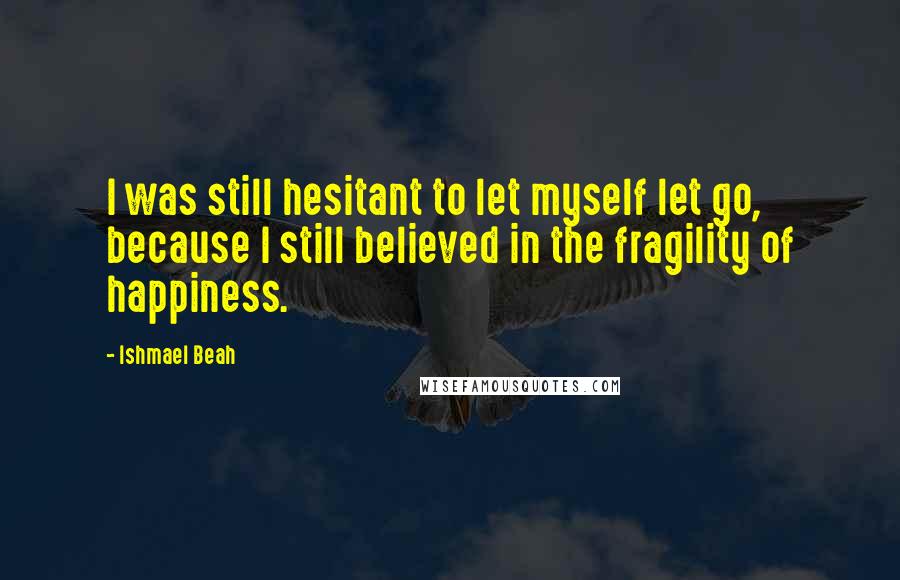 Ishmael Beah quotes: I was still hesitant to let myself let go, because I still believed in the fragility of happiness.
