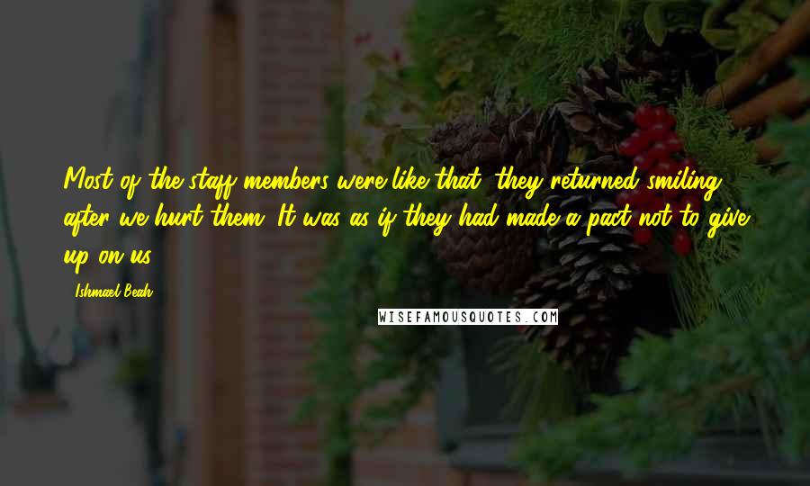 Ishmael Beah quotes: Most of the staff members were like that; they returned smiling after we hurt them. It was as if they had made a pact not to give up on us.