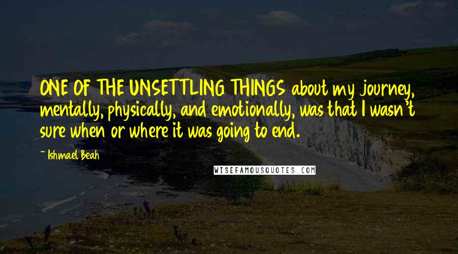 Ishmael Beah quotes: ONE OF THE UNSETTLING THINGS about my journey, mentally, physically, and emotionally, was that I wasn't sure when or where it was going to end.
