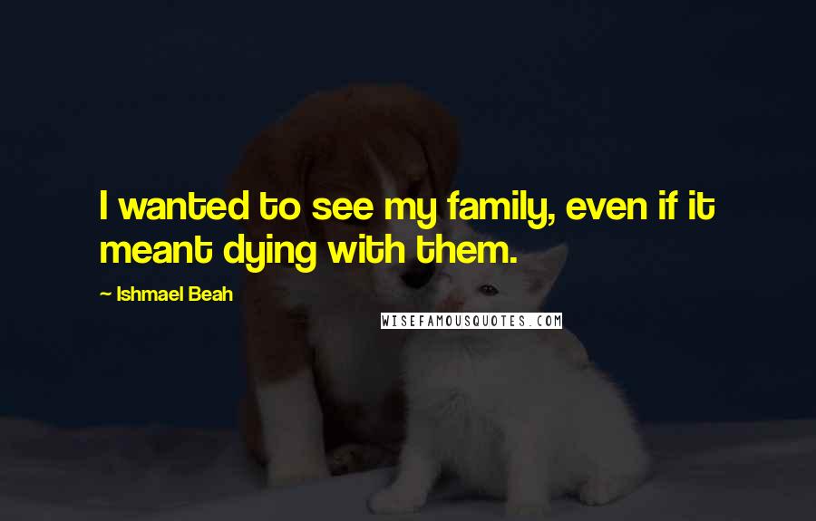 Ishmael Beah quotes: I wanted to see my family, even if it meant dying with them.