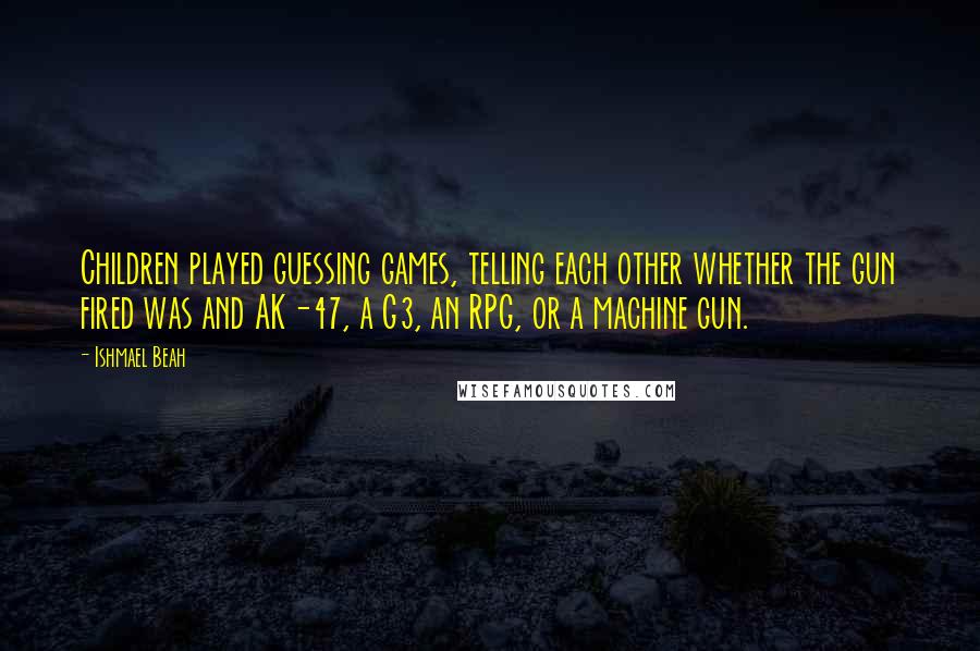 Ishmael Beah quotes: Children played guessing games, telling each other whether the gun fired was and AK-47, a G3, an RPG, or a machine gun.