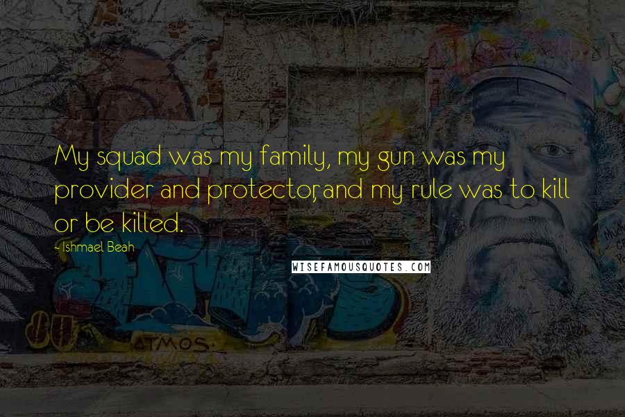 Ishmael Beah quotes: My squad was my family, my gun was my provider and protector, and my rule was to kill or be killed.