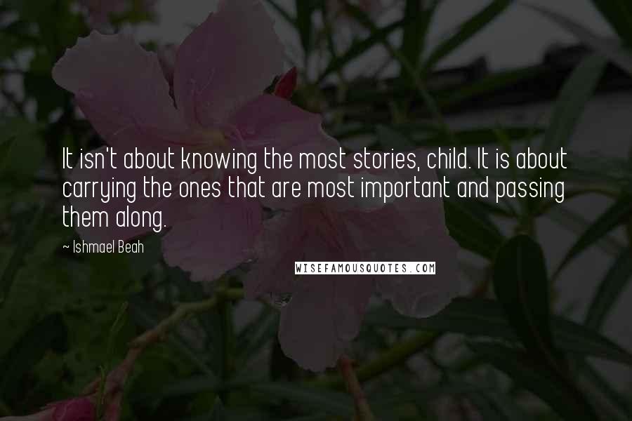 Ishmael Beah quotes: It isn't about knowing the most stories, child. It is about carrying the ones that are most important and passing them along.