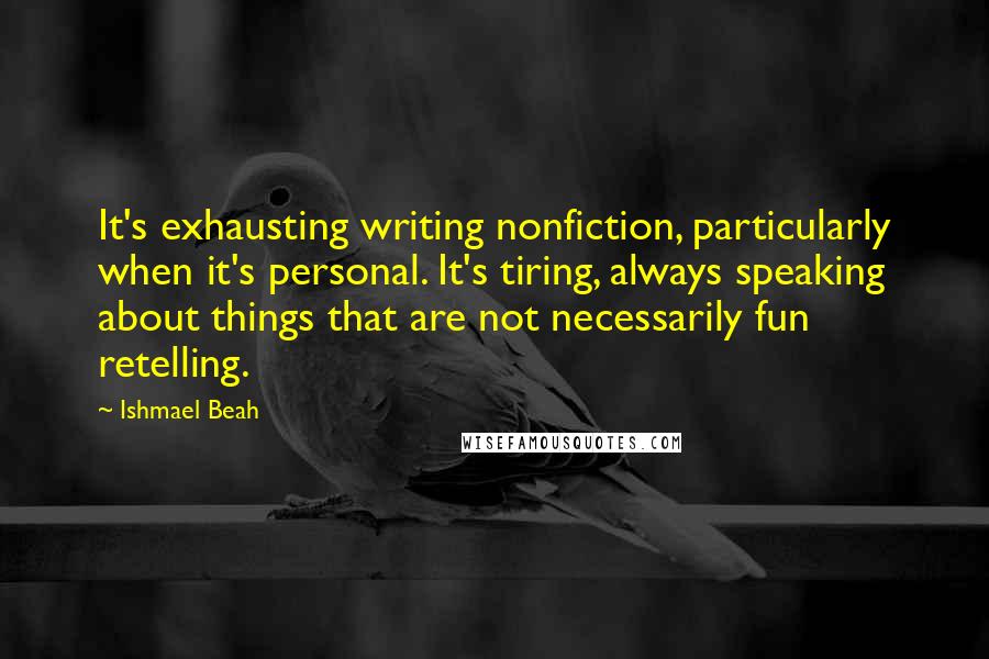 Ishmael Beah quotes: It's exhausting writing nonfiction, particularly when it's personal. It's tiring, always speaking about things that are not necessarily fun retelling.