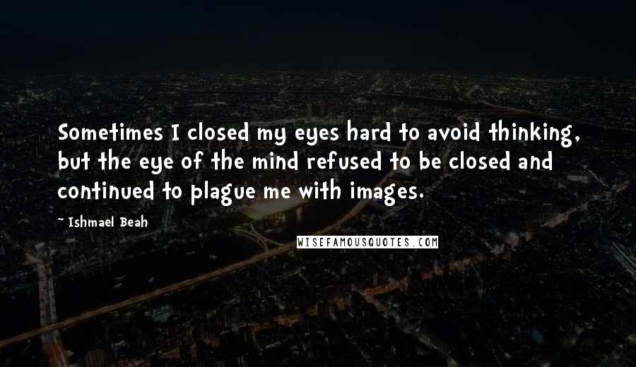 Ishmael Beah quotes: Sometimes I closed my eyes hard to avoid thinking, but the eye of the mind refused to be closed and continued to plague me with images.