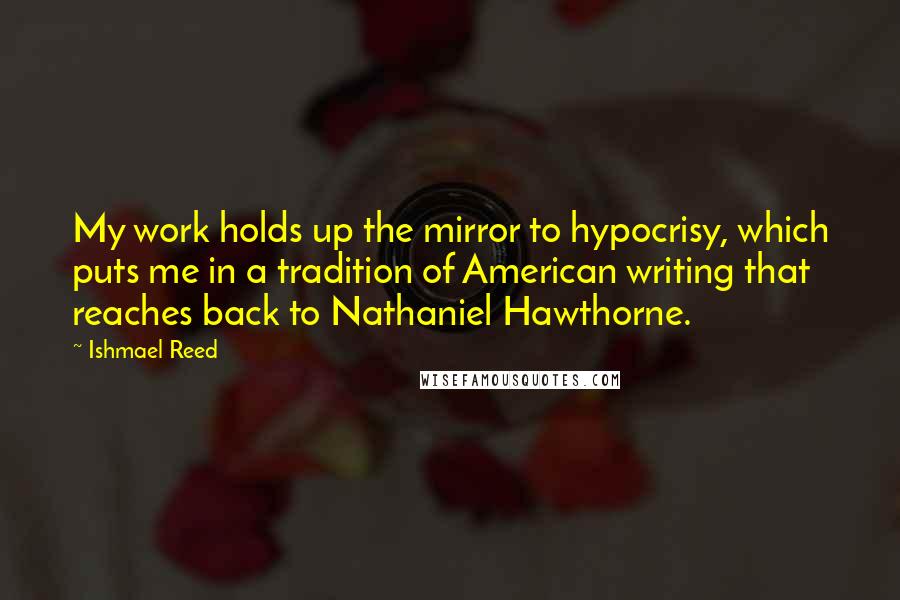 Ishmael Reed quotes: My work holds up the mirror to hypocrisy, which puts me in a tradition of American writing that reaches back to Nathaniel Hawthorne. Ishmael Reed quotes: My work holds up the mirror to hypocrisy, which puts me in a tradition of American writing that reaches back to Nathaniel Hawthorne.